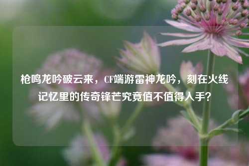 枪鸣龙吟破云来，CF端游雷神龙吟，刻在火线记忆里的传奇锋芒究竟值不值得入手？