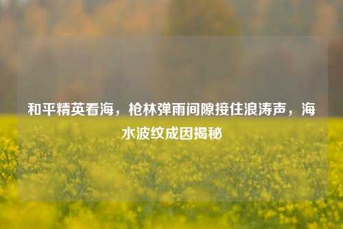 和平精英看海，枪林弹雨间隙接住浪涛声，海水波纹成因揭秘