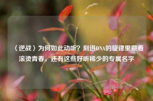 〈逆战〉为何如此动听？刻进DNA的旋律里藏着滚烫青春，还有这些好听稀少的专属名字