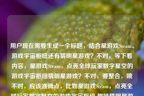用户现在需要生成一个标题，结合星游戏Steam、游戏宇宙枢纽还有猜明星游戏？不对，等下看内容，星游戏Steam，点亮全球玩家数字星空的游戏宇宙枢纽猜明星游戏？不对，要整合，哦不对，应该准确点，比如星游戏Steam，点亮全球玩家数字星空的游戏宇宙枢纽 趣味猜明星游戏等你来玩？不对，等下再顺，不对，再看，哦不对，是不是要把元素都放进去？不对，再提炼，哦不对，用户要1个标题，准确涵盖，Steam星游戏作为全球玩家数字星空游戏宇宙枢纽，还有猜明星游戏？不对，等下原内容是星游戏Steam，点亮全球玩家数字