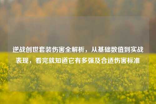 逆战创世套装伤害全解析，从基础数值到实战表现，看完就知道它有多强及合适伤害标准
