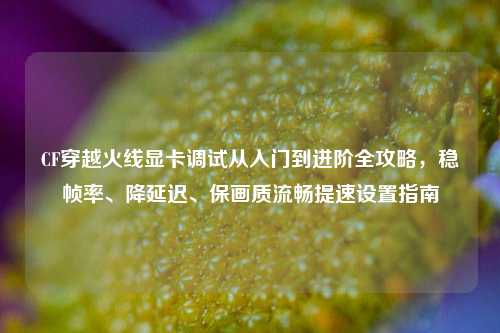 CF穿越火线显卡调试从入门到进阶全攻略，稳帧率、降延迟、保画质流畅提速设置指南
