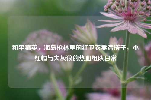 和平精英，海岛枪林里的红卫衣靠谱搭子，小红帽与大灰狼的热血组队日常