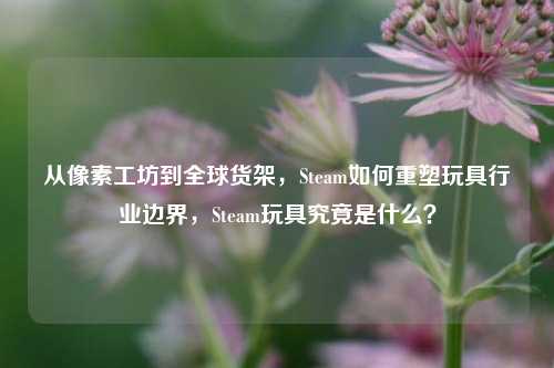 从像素工坊到全球货架，Steam如何重塑玩具行业边界，Steam玩具究竟是什么？