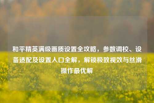 和平精英满级画质设置全攻略，参数调校、设备适配及设置入口全解，解锁极致视效与丝滑操作最优解
