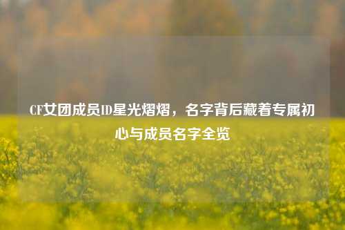 CF女团成员ID星光熠熠，名字背后藏着专属初心与成员名字全览
