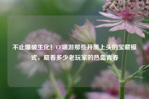 不止爆破生化！CF端游那些开黑上头的宝藏模式，藏着多少老玩家的热血青春