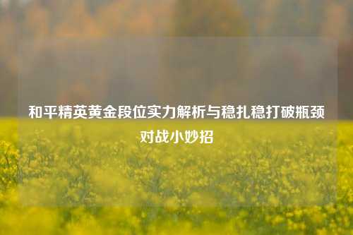 和平精英黄金段位实力解析与稳扎稳打破瓶颈对战小妙招